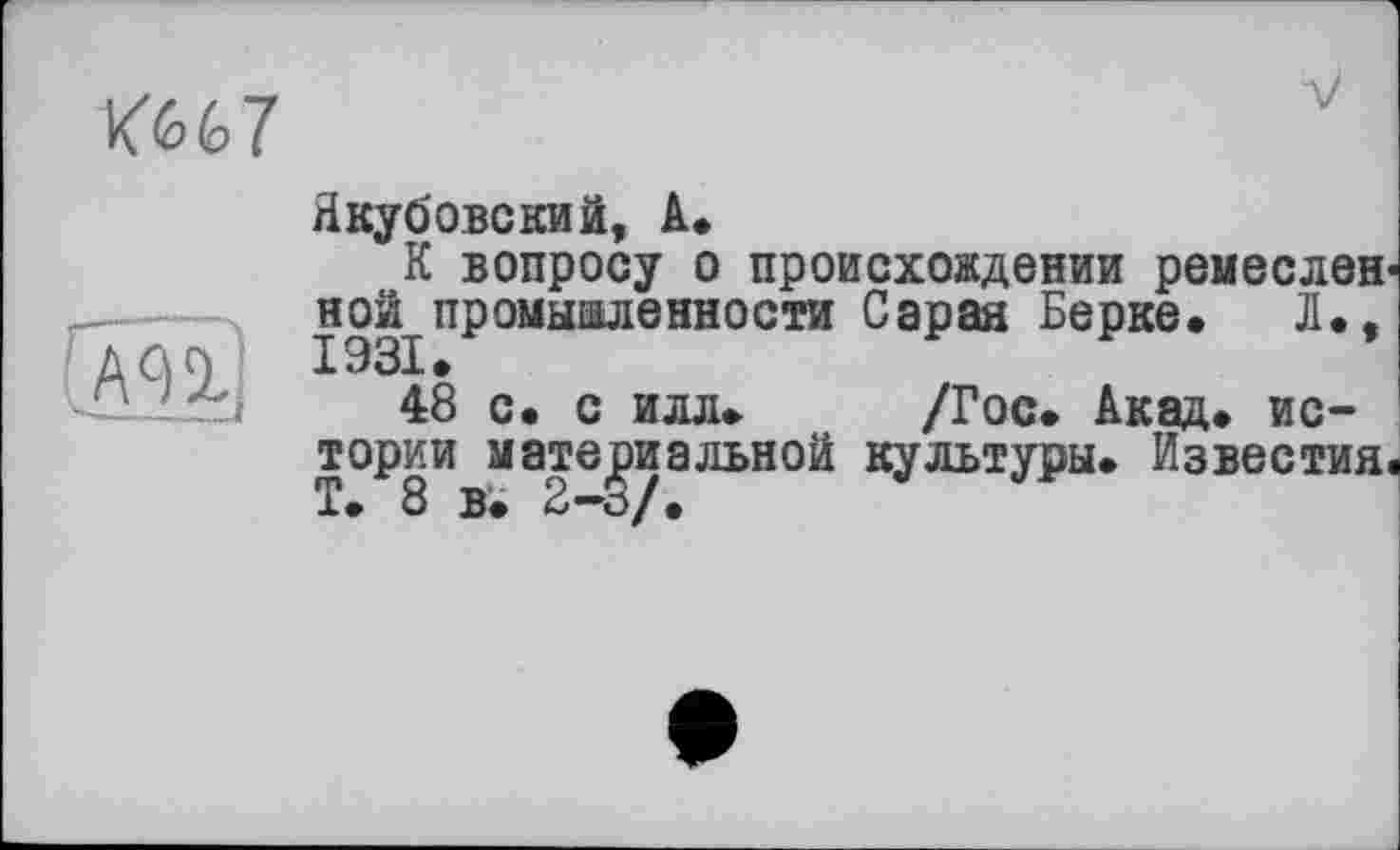 ﻿ш;
Ш7
Якубовский, A.
К вопросу о происхождении ремесленной^ промыаленности Сарая Берке. Л., 48 с. с илл. /Гос. Акад, истории материальной культуры. Известия. Т. 8 в. 2-3/.